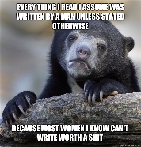 Every thing I read I assume was written by a man unless stated otherwise  Because most women I know can't write worth a shit  Confession Bear