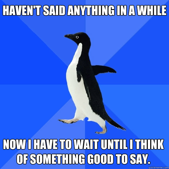 Haven't said anything in a while
 Now I have to wait until I think of something good to say.
  Socially Awkward Penguin