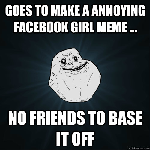 Goes to make a annoying facebook girl meme ... no friends to base it off  Forever Alone
