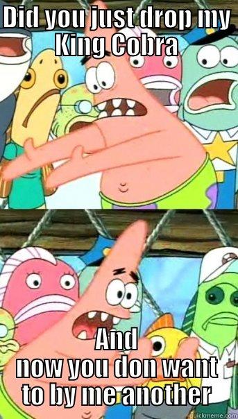 DID YOU JUST DROP MY KING COBRA AND NOW YOU DON WANT TO BY ME ANOTHER Push it somewhere else Patrick