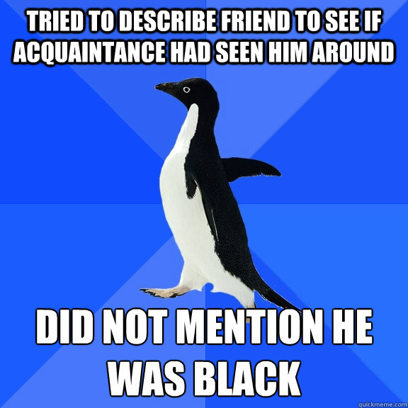 Tried to describe friend to see if acquaintance had seen him around Did not mention he was black  Socially Awkward Penguin