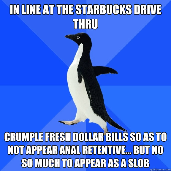 In line at the starbucks drive thru crumple fresh dollar bills so as to not appear anal retentive... but no so much to appear as a slob  Socially Awkward Penguin