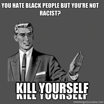 You hate black people but you're not racist? Kill yourself  kill yourself