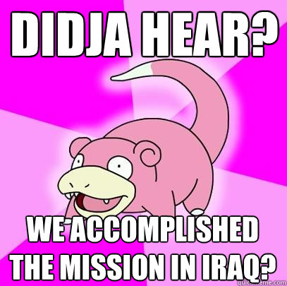 Didja hear? We accomplished the mission in Iraq?  Slowpoke