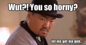 Wut?! You so horny? let me get ma gun...  Joseph Hyungmin Son