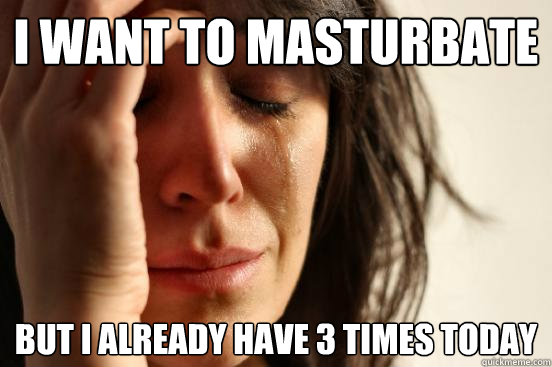 I want to masturbate but I already have 3 times today  First World Problems