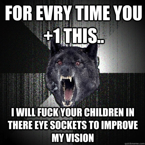 FOR EVRY TIME YOU +1 THIS.. I WILL FUCK YOUR CHILDREN IN THERE EYE SOCKETS TO IMPROVE MY VISION  Insanity Wolf