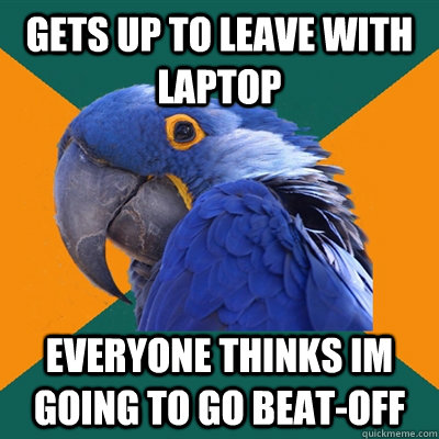 Gets up to leave with laptop everyone thinks im going to go beat-off  Paranoid Parrot