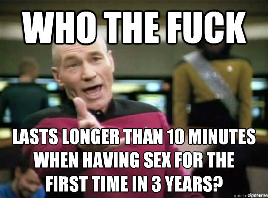 who the fuck lasts longer than 10 minutes when having sex for the
first time in 3 years?  Annoyed Picard HD
