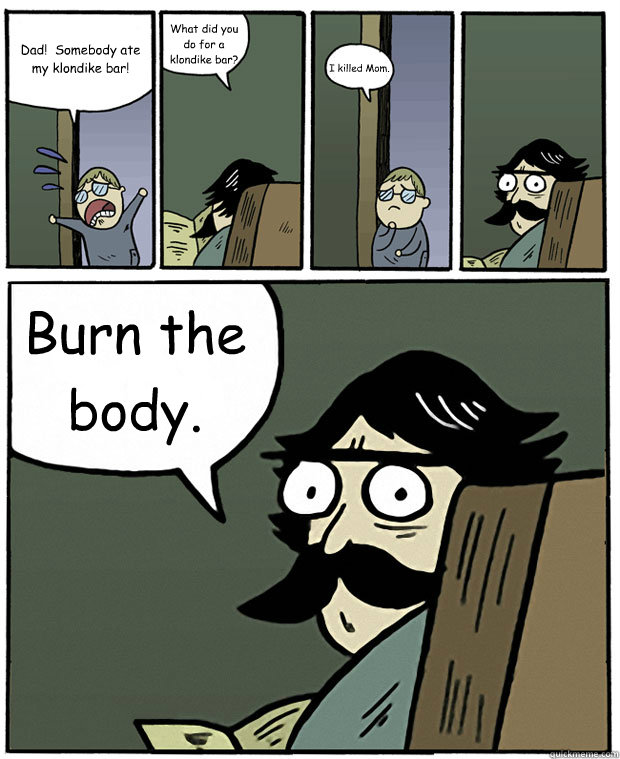 Dad!  Somebody ate my klondike bar! What did you do for a klondike bar? I killed Mom. Burn the body. - Dad!  Somebody ate my klondike bar! What did you do for a klondike bar? I killed Mom. Burn the body.  Stare Dad