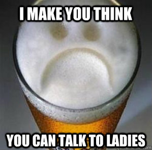I make you think You can talk to ladies  Confession Beer