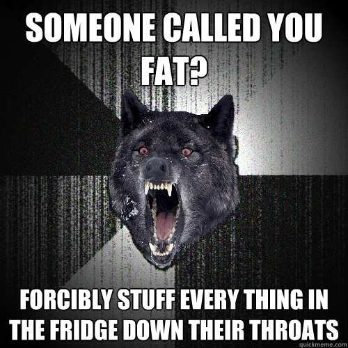 Someone called you fat? forcibly stuff every thing in the fridge down their throats  Insanity Wolf