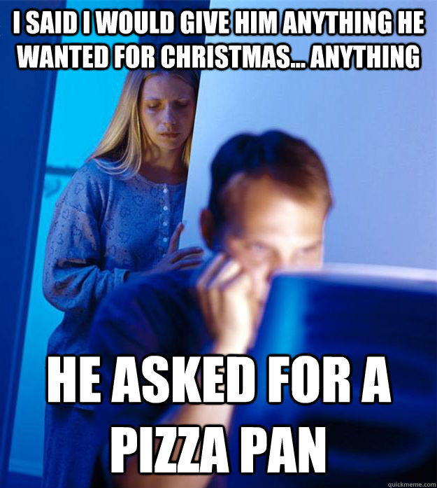 I said I would give him anything he wanted for christmas... anything He asked for a pizza pan  Redditors Wife