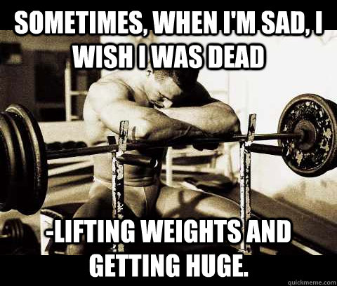 Sometimes, when I'm sad, I wish I was dead -lifting weights and getting huge. - Sometimes, when I'm sad, I wish I was dead -lifting weights and getting huge.  Bodybuilder Problems
