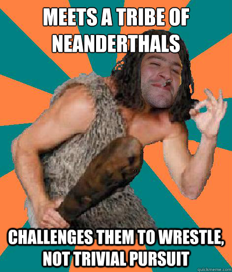 meets a tribe of Neanderthals Challenges them to wrestle, not Trivial Pursuit   Good Guy Grog