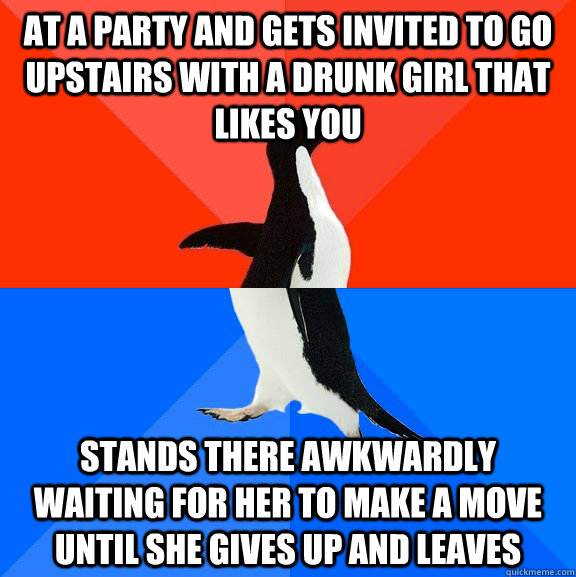 at a party and gets invited to go upstairs with a drunk girl that likes you stands there awkwardly waiting for her to make a move until she gives up and leaves  Socially Awesome Awkward Penguin
