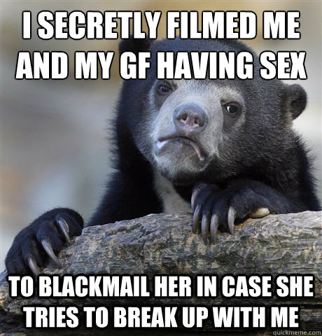 I secretly filmed me and my gf having sex To blackmail her in case she tries to break up with me  Confession Bear