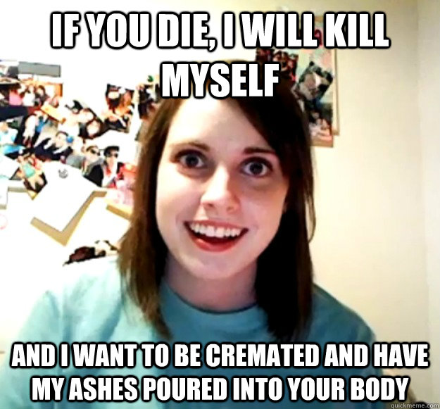 If you die, I will kill myself and I want to be cremated and have my ashes poured into your body  Overly Attached Girlfriend