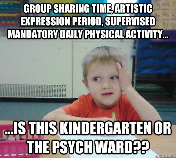 Group sharing time, artistic expression period, supervised mandatory daily physical activity... ...Is this kindergarten or the psych ward?? - Group sharing time, artistic expression period, supervised mandatory daily physical activity... ...Is this kindergarten or the psych ward??  Misc