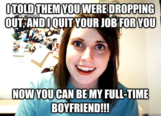 I told them you were dropping out, and I quit your job for you Now you can be my full-time boyfriend!!! - I told them you were dropping out, and I quit your job for you Now you can be my full-time boyfriend!!!  Overly Attached Girlfriend