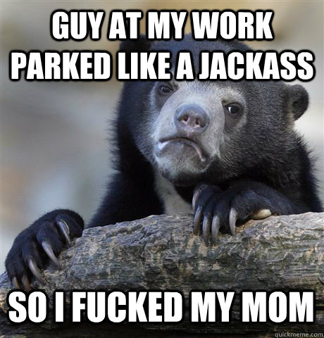 guy at my work parked like a jackass  so i fucked my mom  Confession Bear