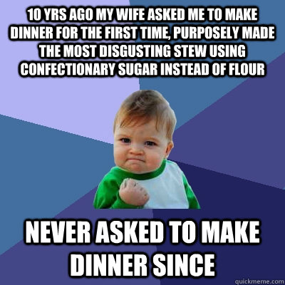 10 yrs ago my wife asked me to make dinner for the first time, Purposely made the most disgusting stew using confectionary sugar instead of flour Never asked to make dinner since - 10 yrs ago my wife asked me to make dinner for the first time, Purposely made the most disgusting stew using confectionary sugar instead of flour Never asked to make dinner since  Success Kid