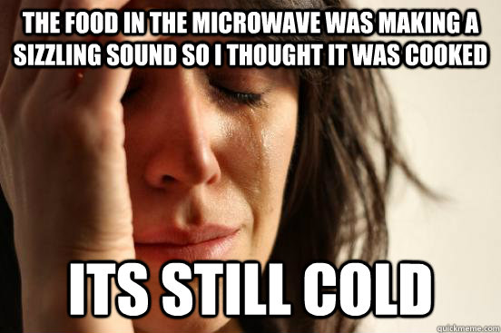 the food in the microwave was making a sizzling sound so I thought it was cooked its still cold  First World Problems