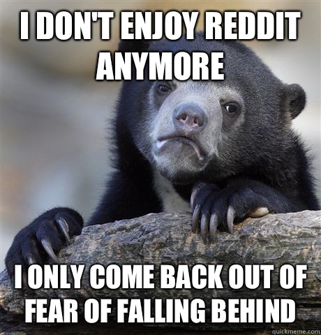 I don't enjoy reddit anymore  I only come back out of fear of falling behind  Confession Bear