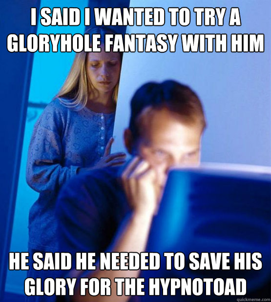 I said i wanted to try a gloryhole fantasy with him he said he needed to save his glory for the hypnotoad  Sexy redditor wife