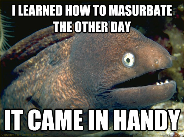 I learned how to masurbate the other day it came in handy - I learned how to masurbate the other day it came in handy  Bad Joke Eel