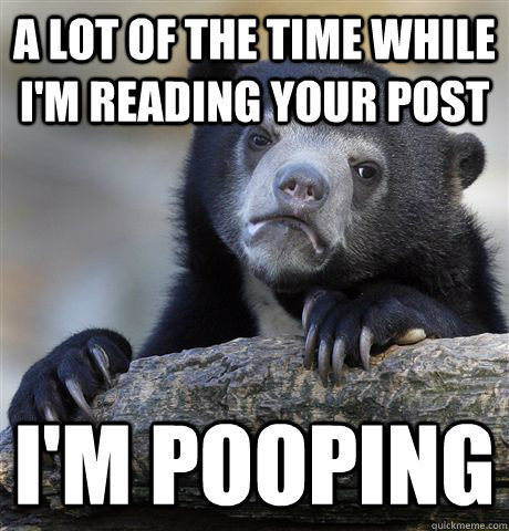 a lot of the time while i'm reading your post i'm pooping  Confession Bear