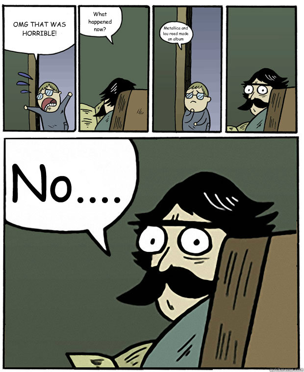 OMG THAT WAS HORRIBLE! What happened now? Metallica and lou reed made an album No....  Stare Dad