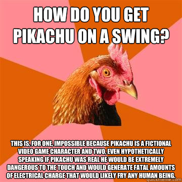 How do you get pikachu on a swing? This is, for one, impossible because pikachu is a fictional video game character and two, even hypothetically speaking if pikachu was real he would be extremely dangerous to the touch and would generate fatal amounts of   Anti-Joke Chicken