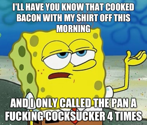 I'll have you know that cooked bacon with my shirt off this morning And I only called the pan a fucking cocksucker 4 times - I'll have you know that cooked bacon with my shirt off this morning And I only called the pan a fucking cocksucker 4 times  Tough Spongebob