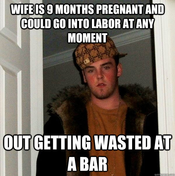 Wife is 9 months pregnant and could go into labor at any moment out getting wasted at a bar - Wife is 9 months pregnant and could go into labor at any moment out getting wasted at a bar  Scumbag Steve