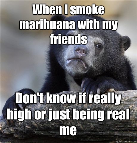 When I smoke marihuana with my friends Don't know if really high or just being real me  Confession Bear