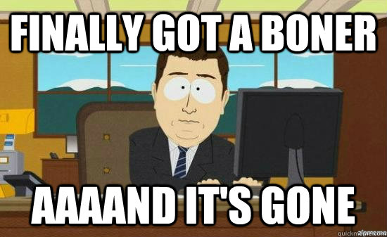 Finally got a boner AAAAND It's gone  aaaand its gone