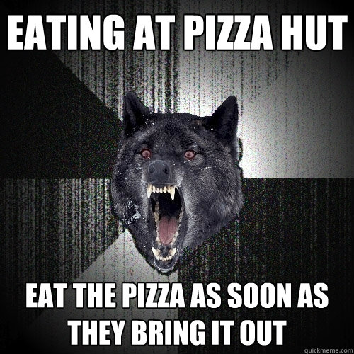 Eating at Pizza Hut Eat the pizza as soon as they bring it out  Insanity Wolf