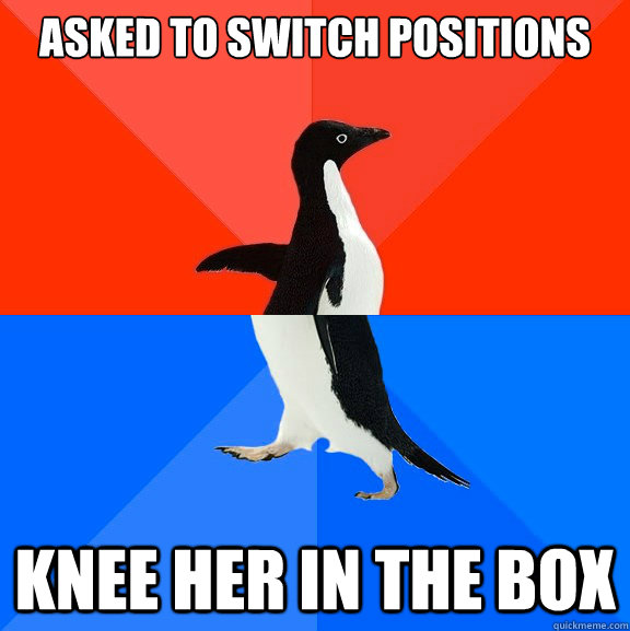 Asked to switch positions Knee her in the box  Socially Awesome Awkward Penguin