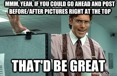 Mmm, yeah, if you could go ahead and post before/after pictures right at the top that'd be great  Office Space