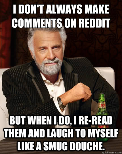 I don't always make comments on Reddit But when i do, I re-read them and laugh to myself like a smug douche.  The Most Interesting Man In The World