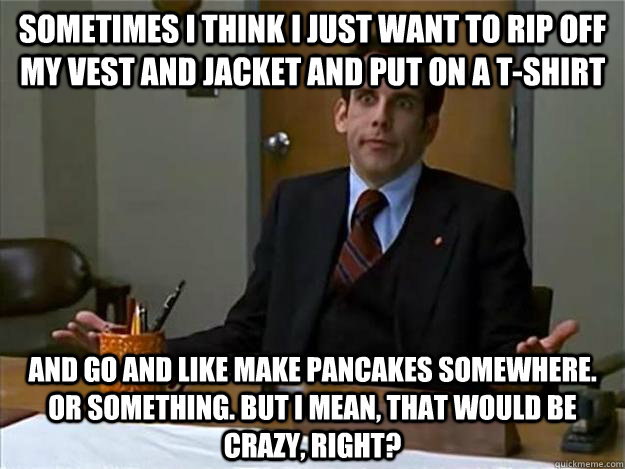 Sometimes I think I just want to rip off my vest and jacket and put on a t-shirt and go and like make pancakes somewhere. or something. But I mean, that would be crazy, right?  ben stiller freaks and geeks