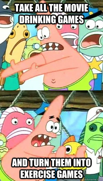 Take all the movie drinking games and turn them into exercise games  Push it somewhere else Patrick