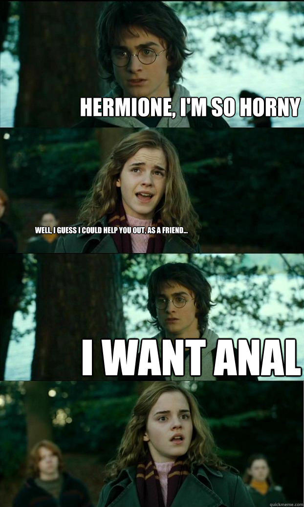 Hermione, I'm so horny Well, I guess I could help you out, as a friend... I want anal  