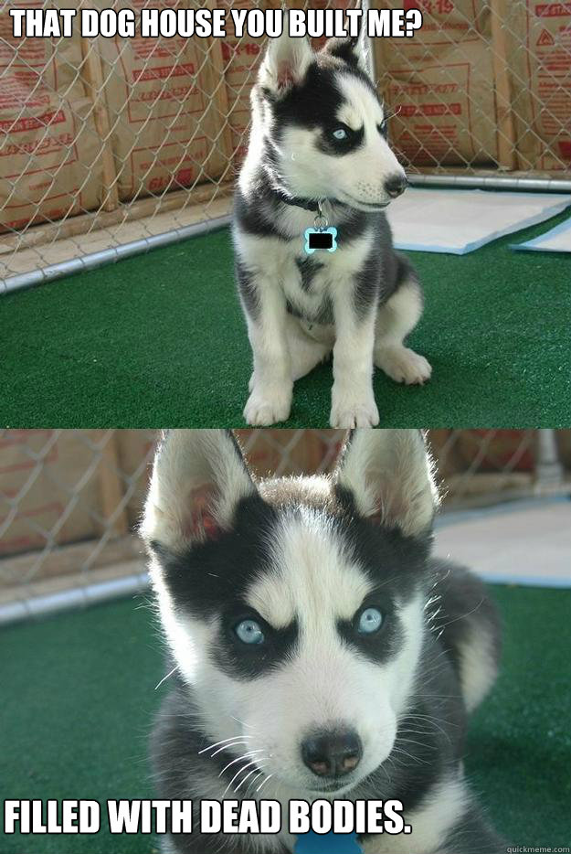 That Dog House you built me? Filled with dead bodies.  Insanity puppy