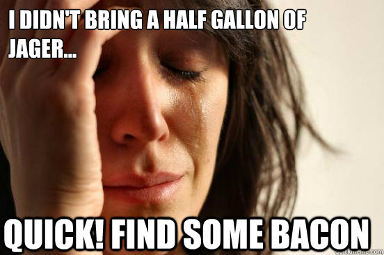 I didn't bring a half gallon of Jager... Quick! Find some Bacon   First World Problems