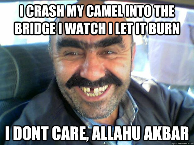 i crash my camel into the bridge i watch i let it burn i dont care, allahu akbar  i dont care