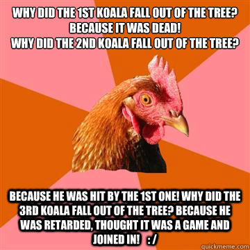 why did the 1st koala fall out of the tree? Because it was dead!
why did the 2nd koala fall out of the tree?  because he was hit by the 1st one! why did the 3rd koala fall out of the tree? because he was retarded, thought it was a game and joined in!    : - why did the 1st koala fall out of the tree? Because it was dead!
why did the 2nd koala fall out of the tree?  because he was hit by the 1st one! why did the 3rd koala fall out of the tree? because he was retarded, thought it was a game and joined in!    :  Anti-Joke Chicken