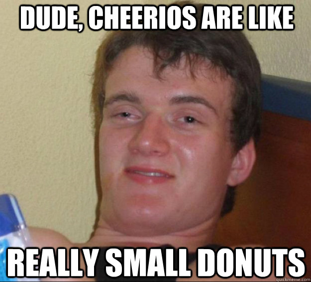 dude, cheerios are like really small donuts  10guy