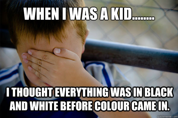 WHEN I WAS A KID........ I thought everything was in black and white before colour came in.  Confession kid